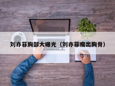 刘亦菲胸部大曝光（刘亦菲瘦出胸骨）