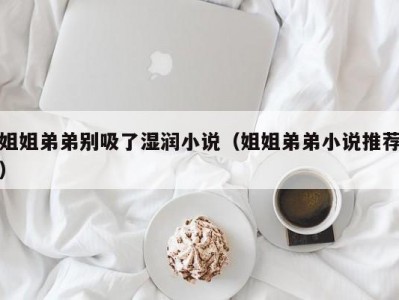 姐姐弟弟别吸了湿润小说（姐姐弟弟小说推荐）