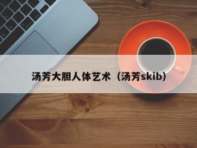 汤芳大胆人体艺术（汤芳skib）