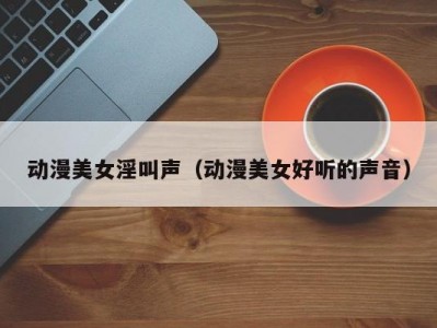 动漫美女淫叫声（动漫美女好听的声音）