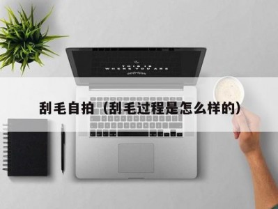 刮毛自拍（刮毛过程是怎么样的）
