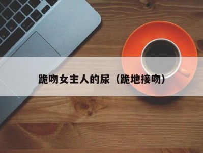 跪吻女主人的尿（跪地接吻）