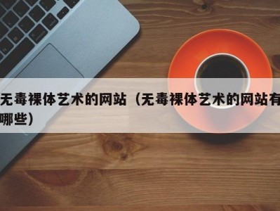 无毒裸体艺术的网站（无毒裸体艺术的网站有哪些）
