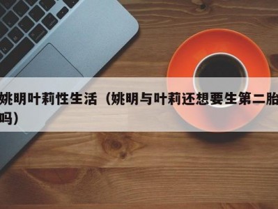 姚明叶莉性生活（姚明与叶莉还想要生第二胎吗）