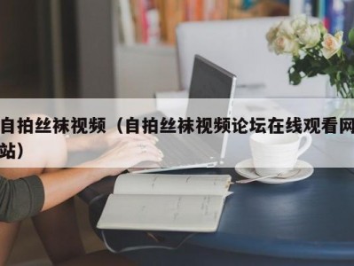 自拍丝袜视频（自拍丝袜视频论坛在线观看网站）