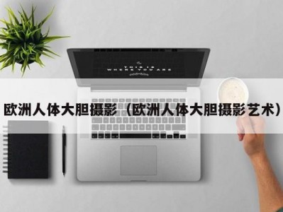 欧洲人体大胆摄影（欧洲人体大胆摄影艺术）