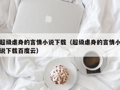 超级虐身的言情小说下载（超级虐身的言情小说下载百度云）