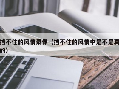 挡不住的风情录像（挡不住的风情中是不是真的）