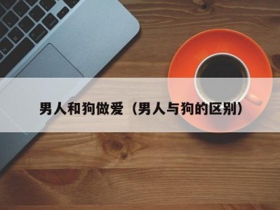 男人和狗做爱（男人与狗的区别）
