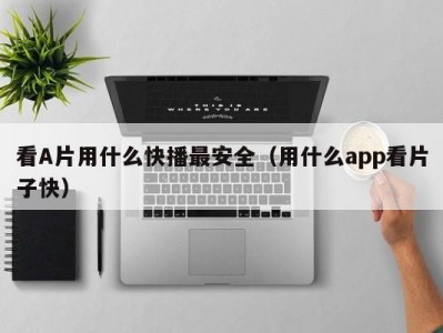 看A片用什么快播最安全（用什么app看片子快）