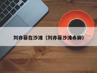 刘亦菲在沙滩（刘亦菲沙滩赤脚）