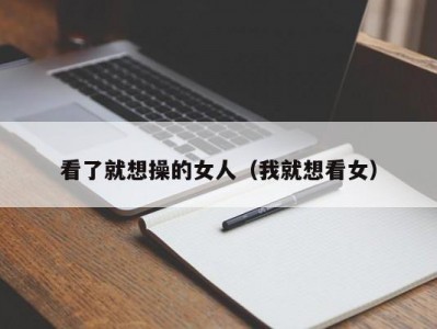 看了就想操的女人（我就想看女）