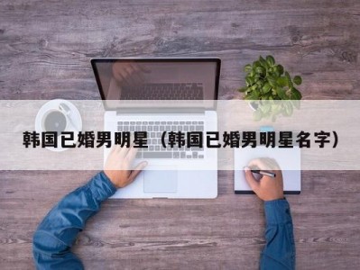 韩国已婚男明星（韩国已婚男明星名字）