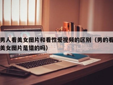 男人看美女图片和看性爱视频的区别（男的看美女图片是错的吗）