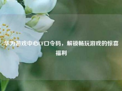 华为游戏中心CF口令码，解锁畅玩游戏的惊喜福利