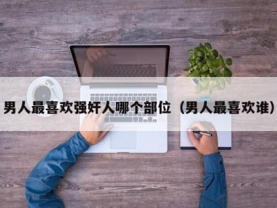 男人最喜欢强奸人哪个部位（男人最喜欢谁）