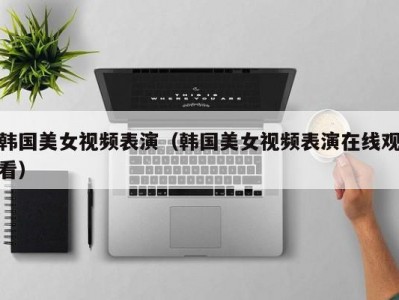 韩国美女视频表演（韩国美女视频表演在线观看）