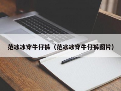 范冰冰穿牛仔裤（范冰冰穿牛仔裤图片）