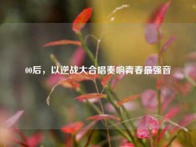00后，以逆战大合唱奏响青春最强音