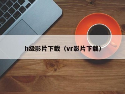 h级影片下载（vr影片下载）