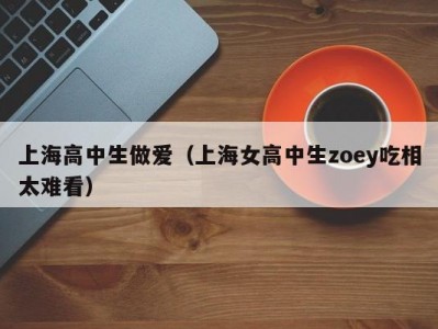 上海高中生做爱（上海女高中生zoey吃相太难看）