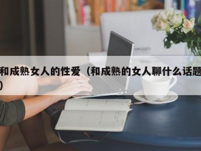 和成熟女人的性爱（和成熟的女人聊什么话题）