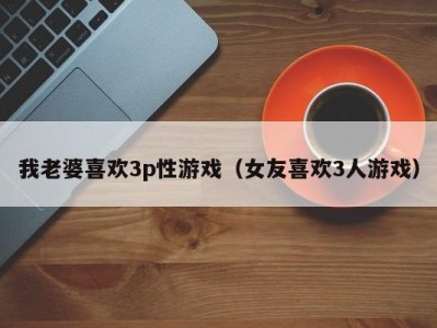 我老婆喜欢3p性游戏（女友喜欢3人游戏）