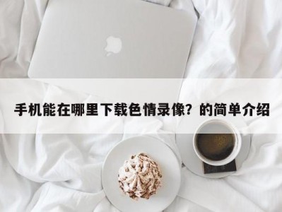 手机能在哪里下载色情录像？的简单介绍