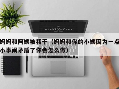 妈妈和阿姨被我干（妈妈和你的小姨因为一点小事闹矛盾了你会怎么做）