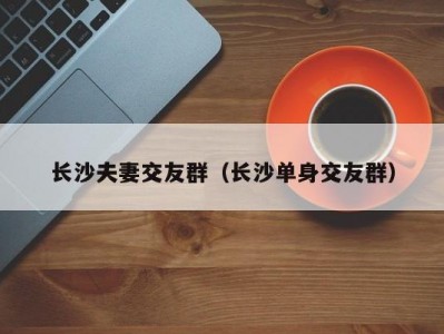 长沙夫妻交友群（长沙单身交友群）