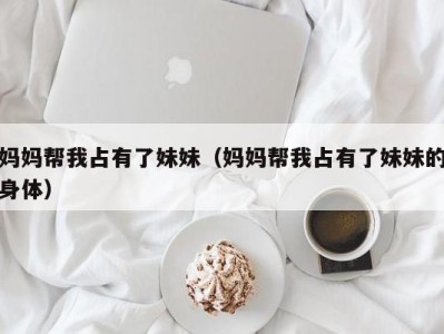 妈妈帮我占有了妹妹（妈妈帮我占有了妹妹的身体）