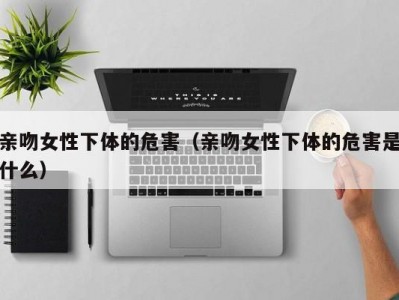 亲吻女性下体的危害（亲吻女性下体的危害是什么）