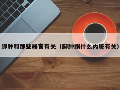 脚肿和那些器官有关（脚肿跟什么内脏有关）