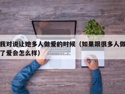 我对说让她多人做爱的时候（如果跟很多人做了爱会怎么样）