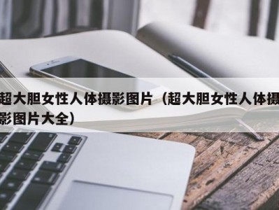 超大胆女性人体摄影图片（超大胆女性人体摄影图片大全）