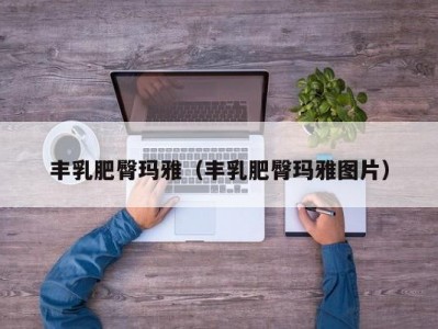 丰乳肥臀玛雅（丰乳肥臀玛雅图片）