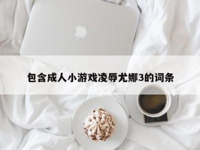 包含成人小游戏凌辱尤娜3的词条