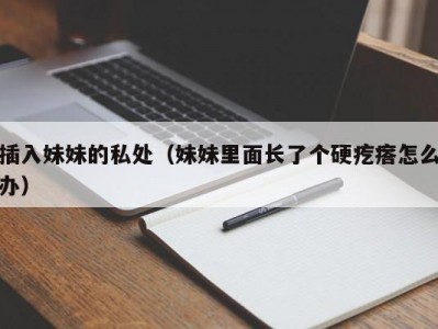 插入妹妹的私处（妹妹里面长了个硬疙瘩怎么办）