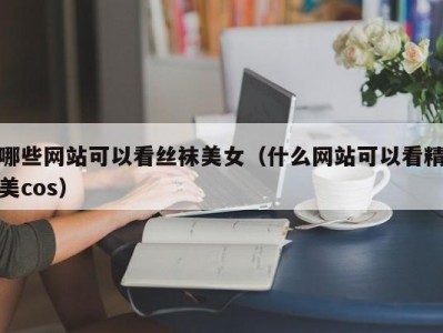 哪些网站可以看丝袜美女（什么网站可以看精美cos）