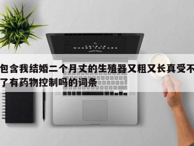 包含我结婚二个月丈的生殖器又粗又长真受不了有药物控制吗的词条