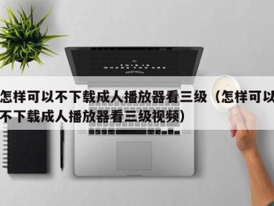 怎样可以不下载成人播放器看三级（怎样可以不下载成人播放器看三级视频）