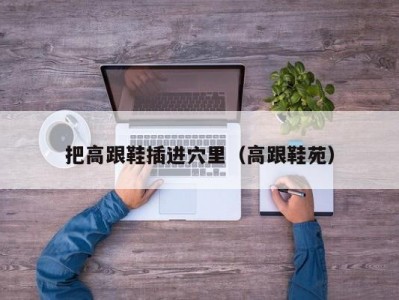 把高跟鞋插进穴里（高跟鞋苑）