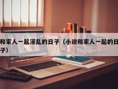 和家人一起淫乱的日子（小说和家人一起的日子）