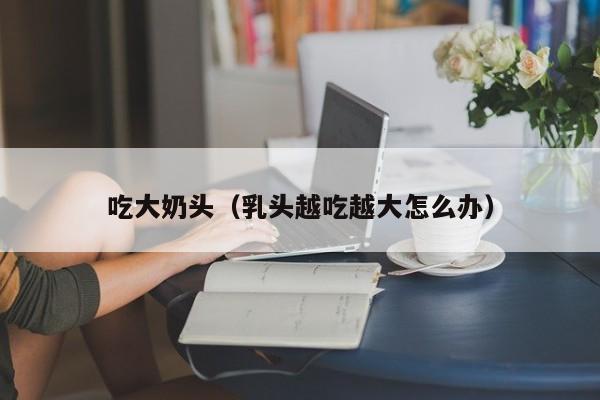 吃大奶头(乳头越吃越大怎么办)