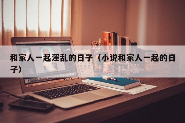 和家人一起淫乱的日子(小说和家人一起的日子)