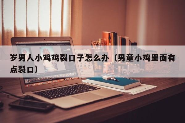 岁男人小鸡鸡裂口子怎么办(男童小鸡里面有点裂口)