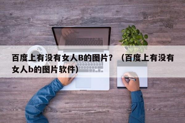 百度上有没有女人B的图片?(百度上有没有女人b的图片软件)