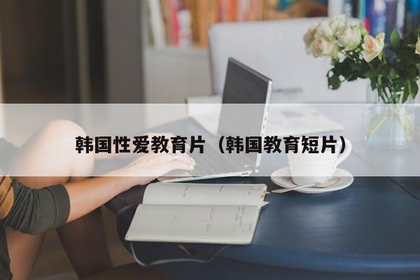 韩国性爱教育片(韩国教育短片)