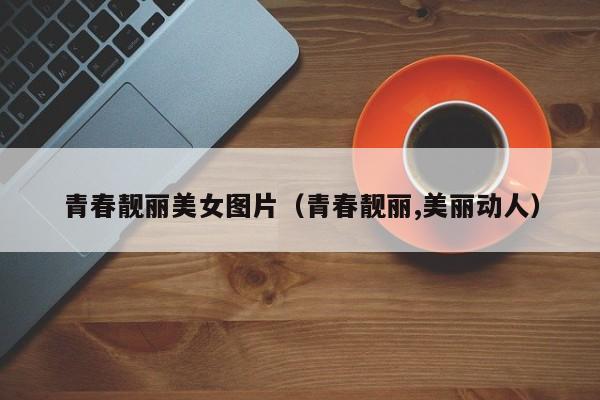 青春靓丽美女图片(青春靓丽,美丽动人)