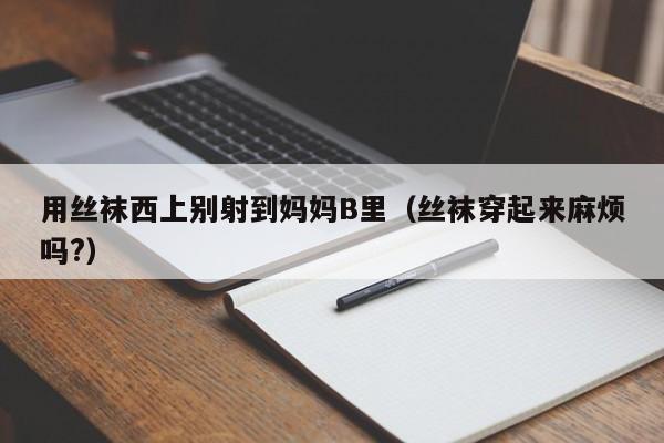 用丝袜西上别射到妈妈B里(丝袜穿起来麻烦吗?)